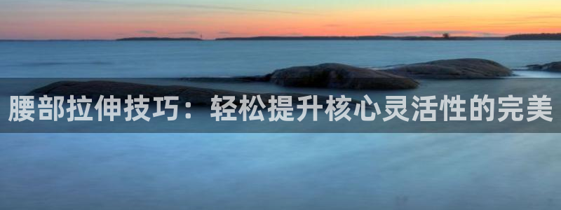 意昂体育4招商电话地址查询：腰部拉伸技巧：轻松提升核